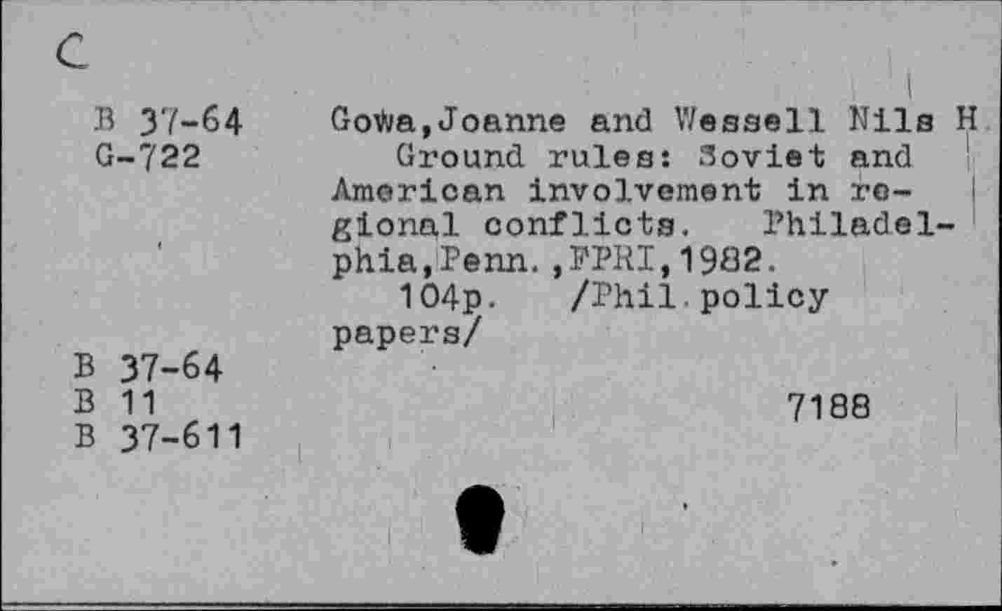 ﻿c
B 37-64 GoDva,Joanne and Wessell Nils H G-722	Ground rules: Soviet and
American involvement in regional conflicts. Philadelphia,Penn. ,PPRI,1902.
104p. /Phil policy papers/
B 37-64
B 11	7188
B 37-611
I